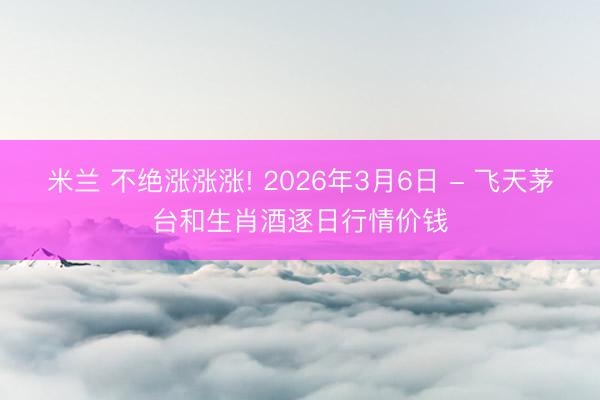 米兰 不绝涨涨涨! 2026年3月6日 - 飞天茅台和生肖酒逐日行情价钱